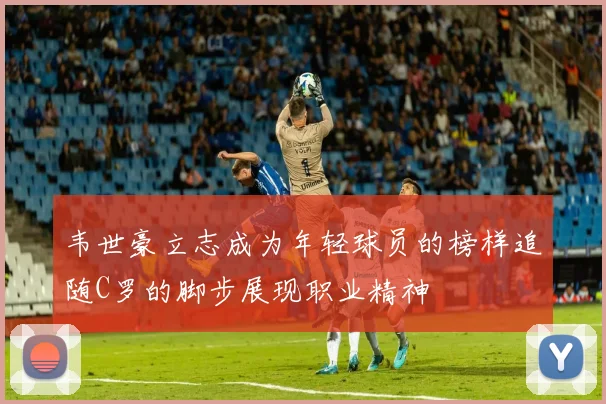 韦世豪立志成为年轻球员的榜样追随C罗的脚步展现职业精神