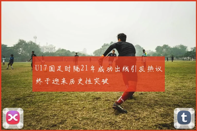 U17国足时隔21年成功出线引发热议终于迎来历史性突破