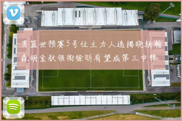 男篮世预赛5号位主力人选揭晓杨瀚森胡金秋领衔徐昕有望成第三中锋