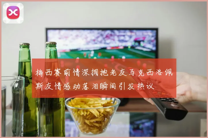 梅西赛前情深拥抱老友马克西洛佩斯友情感动落泪瞬间引发热议