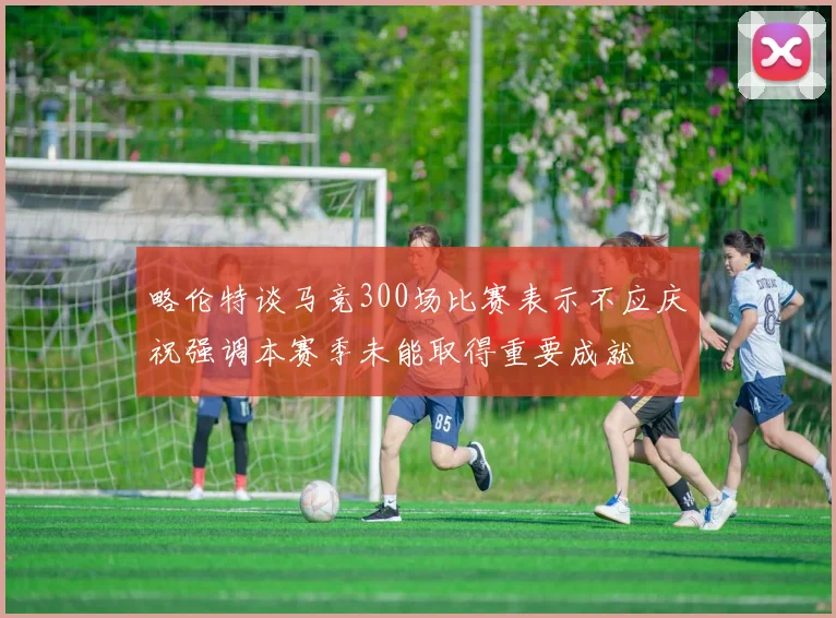 略伦特谈马竞300场比赛表示不应庆祝强调本赛季未能取得重要成就