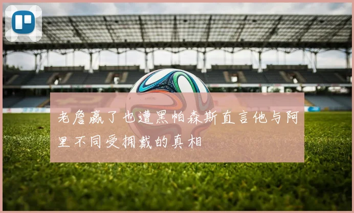 老詹赢了也遭黑帕森斯直言他与阿里不同受拥戴的真相