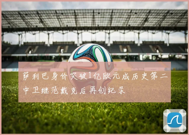 萨利巴身价突破1亿欧元成历史第二中卫继范戴克后再创纪录