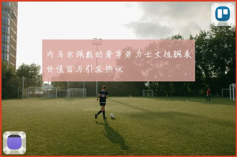 内马尔佩戴的奢华劳力士女性腕表价值百万引发热议