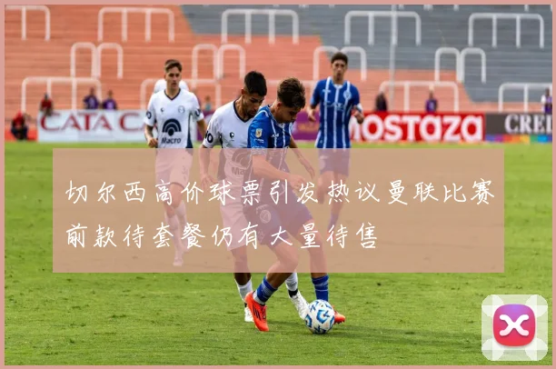 切尔西高价球票引发热议曼联比赛前款待套餐仍有大量待售