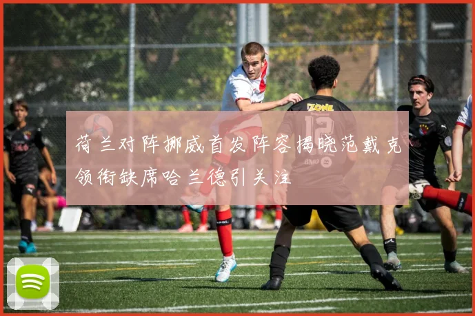 荷兰对阵挪威首发阵容揭晓范戴克领衔缺席哈兰德引关注