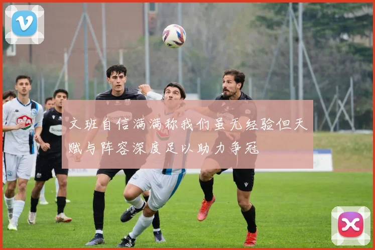 文班自信满满称我们虽无经验但天赋与阵容深度足以助力争冠