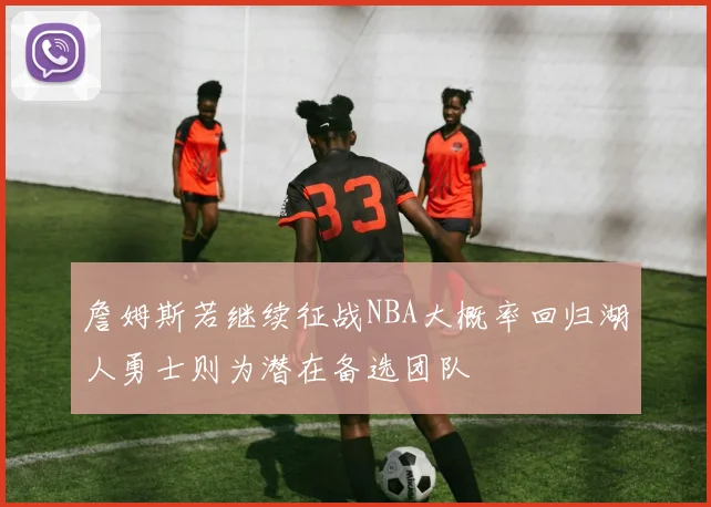 詹姆斯若继续征战NBA大概率回归湖人勇士则为潜在备选团队