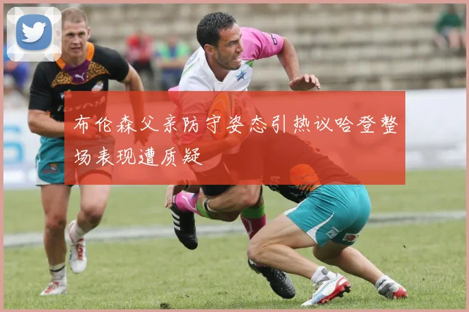 布伦森父亲防守姿态引热议哈登整场表现遭质疑