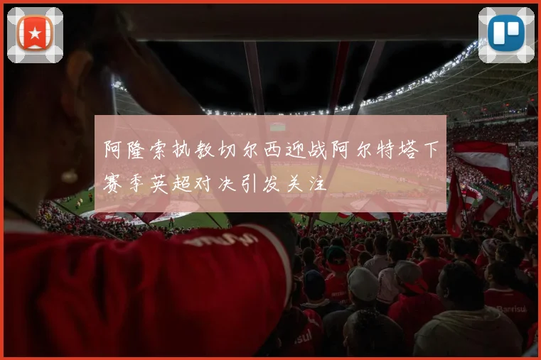 阿隆索执教切尔西迎战阿尔特塔下赛季英超对决引发关注