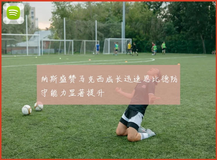 纳斯盛赞马克西成长迅速恩比德防守能力显著提升