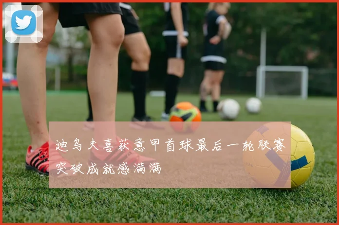迪乌夫喜获意甲首球最后一轮联赛突破成就感满满