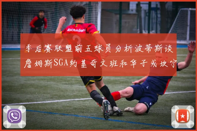 季后赛联盟前五球员分析波蒂斯谈詹姆斯SGA约基奇文班和华子或坎宁安