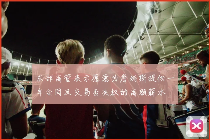东部高管表示愿意为詹姆斯提供一年合同及交易否决权的高额薪水